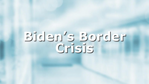 Biden’s Border Crisis