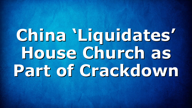 China ‘Liquidates’ House Church as Part of Crackdown